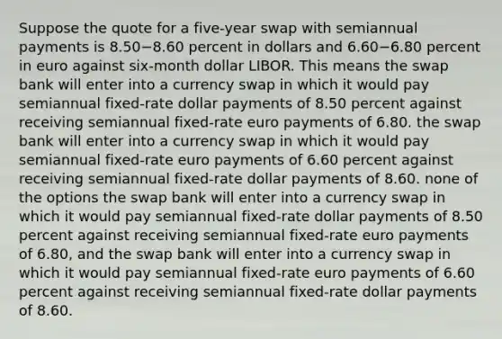 Suppose the quote for a five-year swap with semiannual payments is 8.50−8.60 percent in dollars and 6.60−6.80 percent in euro against six-month dollar LIBOR. This means the swap bank will enter into a currency swap in which it would pay semiannual fixed-rate dollar payments of 8.50 percent against receiving semiannual fixed-rate euro payments of 6.80. the swap bank will enter into a currency swap in which it would pay semiannual fixed-rate euro payments of 6.60 percent against receiving semiannual fixed-rate dollar payments of 8.60. none of the options the swap bank will enter into a currency swap in which it would pay semiannual fixed-rate dollar payments of 8.50 percent against receiving semiannual fixed-rate euro payments of 6.80, and the swap bank will enter into a currency swap in which it would pay semiannual fixed-rate euro payments of 6.60 percent against receiving semiannual fixed-rate dollar payments of 8.60.