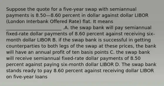 Suppose the quote for a five-year swap with semiannual payments is 8.50—8.60 percent in dollar against dollar LIBOR (London Interbank Offered Rate) flat. It means ________________________ .A. the swap bank will pay semiannual fixed-rate dollar payments of 8.60 percent against receiving six-month dollar LIBOR B. if the swap bank is successful in getting counterparties to both legs of the swap at these prices, the bank will have an annual profit of ten basis points C. the swap bank will receive semiannual fixed-rate dollar payments of 8.50 percent against paying six-month dollar LIBOR D. The swap bank stands ready to pay 8.60 percent against receiving dollar LIBOR on five-year loans