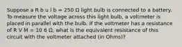 Suppose a R b u l b = 250 Ω light bulb is connected to a battery. To measure the voltage across this light bulb, a voltmeter is placed in parallel with the bulb. If the voltmeter has a resistance of R V M = 10 6 Ω, what is the equivalent resistance of this circuit with the voltmeter attached (in Ohms)?