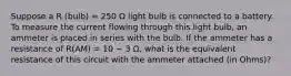 Suppose a R (bulb) = 250 Ω light bulb is connected to a battery. To measure the current flowing through this light bulb, an ammeter is placed in series with the bulb. If the ammeter has a resistance of R(AM) = 10 − 3 Ω, what is the equivalent resistance of this circuit with the ammeter attached (in Ohms)?