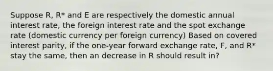 Suppose R, R* and E are respectively the domestic annual interest rate, the foreign interest rate and the spot exchange rate (domestic currency per foreign currency) Based on covered interest parity, if the one-year forward exchange rate, F, and R* stay the same, then an decrease in R should result in?