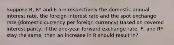 Suppose R, R* and E are respectively the domestic annual interest rate, the foreign interest rate and the spot <a href='https://www.questionai.com/knowledge/k77cG4hXWk-exchange-rate' class='anchor-knowledge'>exchange rate</a> (domestic currency per foreign currency) Based on covered interest parity, if the one-year forward exchange rate, F, and R* stay the same, then an increase in R should result in?