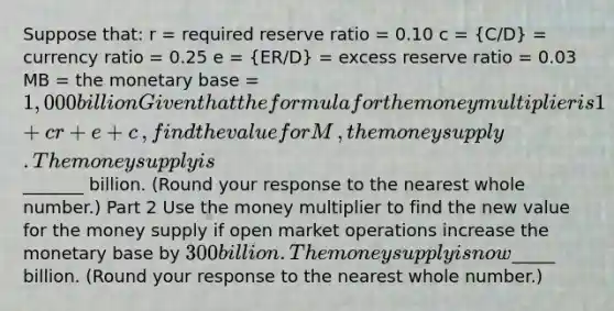 Suppose​ that: r​ = required reserve ratio​ = 0.10 c ​= ​(C/D)​ = currency ratio​ = 0.25 e​ = ​(ER/D)​ = excess reserve ratio​ = 0.03 MB​ = the monetary base​ = ​1,000 billion Given that the formula for the money multiplier is 1+cr+e+c​, find the value for M​, the money supply. The money supply is ​_______ billion.​ (Round your response to the nearest whole​ number.) Part 2 Use the money multiplier to find the new value for the money supply if open market operations increase the monetary base by ​300 billion. The money supply is now ​_____ billion. ​(Round your response to the nearest whole​ number.)