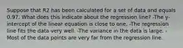 Suppose that R2 has been calculated for a set of data and equals 0.97. What does this indicate about the regression line? -The y-intercept of the linear equation is close to one. -The regression line fits the data very well. -The variance in the data is large. -Most of the data points are very far from the regression line.