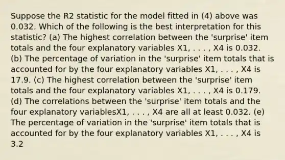 Suppose the R2 statistic for the model fitted in (4) above was 0.032. Which of the following is the best interpretation for this statistic? (a) The highest correlation between the 'surprise' item totals and the four explanatory variables X1, . . . , X4 is 0.032. (b) The percentage of variation in the 'surprise' item totals that is accounted for by the four explanatory variables X1, . . . , X4 is 17.9. (c) The highest correlation between the 'surprise' item totals and the four explanatory variables X1, . . . , X4 is 0.179. (d) The correlations between the 'surprise' item totals and the four explanatory variablesX1, . . . , X4 are all at least 0.032. (e) The percentage of variation in the 'surprise' item totals that is accounted for by the four explanatory variables X1, . . . , X4 is 3.2