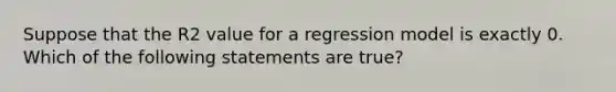 Suppose that the R2 value for a regression model is exactly 0. Which of the following statements are true?