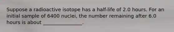 Suppose a radioactive isotope has a half-life of 2.0 hours. For an initial sample of 6400 nuclei, the number remaining after 6.0 hours is about ________________.