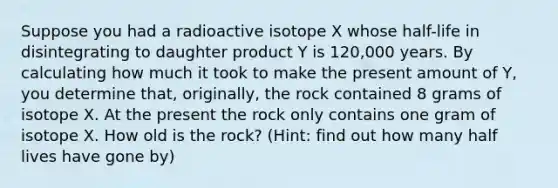 Suppose you had a radioactive isotope X whose half-life in disintegrating to daughter product Y is 120,000 years. By calculating how much it took to make the present amount of Y, you determine that, originally, the rock contained 8 grams of isotope X. At the present the rock only contains one gram of isotope X. How old is the rock? (Hint: find out how many half lives have gone by)