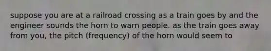 suppose you are at a railroad crossing as a train goes by and the engineer sounds the horn to warn people. as the train goes away from you, the pitch (frequency) of the horn would seem to