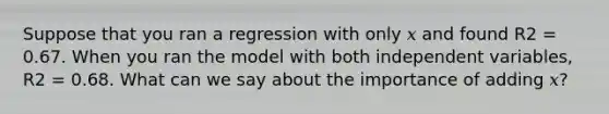 Suppose that you ran a regression with only 𝑥 and found R2 = 0.67. When you ran the model with both independent variables, R2 = 0.68. What can we say about the importance of adding 𝑥?