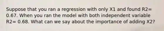 Suppose that you ran a regression with only X1 and found R2= 0.67. When you ran the model with both independent variable R2= 0.68. What can we say about the importance of adding X2?