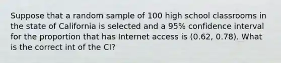 Suppose that a random sample of 100 high school classrooms in the state of California is selected and a 95% confidence interval for the proportion that has Internet access is (0.62, 0.78). What is the correct int of the CI?