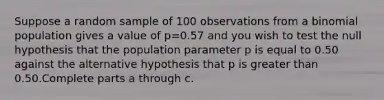 Suppose a random sample of 100 observations from a binomial population gives a value of p=0.57 and you wish to test the null hypothesis that the population parameter p is equal to 0.50 against the alternative hypothesis that p is <a href='https://www.questionai.com/knowledge/ktgHnBD4o3-greater-than' class='anchor-knowledge'>greater than</a> 0.50.Complete parts a through c.