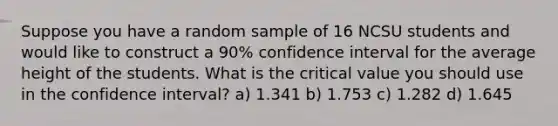 Suppose you have a random sample of 16 NCSU students and would like to construct a 90% confidence interval for the average height of the students. What is the critical value you should use in the confidence interval? a) 1.341 b) 1.753 c) 1.282 d) 1.645