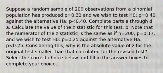 Suppose a random sample of 200 observations from a binomial population has produced p=0.32 and we wish to test H0: p=0.40 against the alternative Ha: p<0.40. Complete parts a through d. a. Calculate the value of the​ z-statistic for this test. b. Note that the numerator of the​ z-statistic is the same as if n=200​, p=0.17​, and we wish to test H0: p=0.25 against the alternative Ha: p<0.25. Considering​ this, why is the <a href='https://www.questionai.com/knowledge/kbbTh4ZPeb-absolute-value' class='anchor-knowledge'>absolute value</a> of z for the original test smaller than that calculated for the revised​ test? Select the correct choice below and fill in the answer boxes to complete your choice.