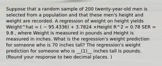 Suppose that a random sample of 200 twenty-year-old men is selected from a population and that these men's height and weight are recorded. A regression of weight on height yields Weight^hat = ( − 95.4336) + 3.7824 ×Height R^2 = 0.78 SER = 9.8 , where Weight is measured in pounds and Height is measured in inches. What is the regression's weight prediction for someone who is 70 inches tall? The regression's weight prediction for someone who is __(1)__ inches tall is pounds. (Round your response to two decimal places. )