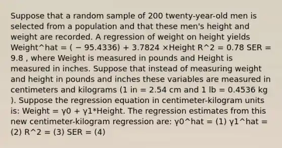 Suppose that a random sample of 200 twenty-year-old men is selected from a population and that these men's height and weight are recorded. A regression of weight on height yields Weight^hat = ( − 95.4336) + 3.7824 ×Height R^2 = 0.78 SER = 9.8 , where Weight is measured in pounds and Height is measured in inches. Suppose that instead of measuring weight and height in pounds and inches these variables are measured in centimeters and kilograms (1 in = 2.54 cm and 1 lb = 0.4536 kg ). Suppose the regression equation in centimeter-kilogram units is: Weight = γ0 + γ1*Height. The regression estimates from this new centimeter-kilogram regression are: γ0^hat = (1) γ1^hat = (2) R^2 = (3) SER = (4)