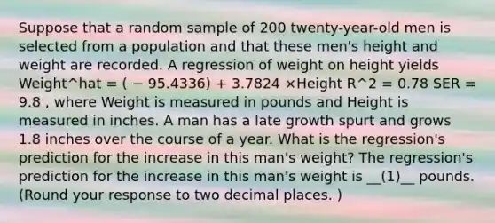 Suppose that a random sample of 200 twenty-year-old men is selected from a population and that these men's height and weight are recorded. A regression of weight on height yields Weight^hat = ( − 95.4336) + 3.7824 ×Height R^2 = 0.78 SER = 9.8 , where Weight is measured in pounds and Height is measured in inches. A man has a late growth spurt and grows 1.8 inches over the course of a year. What is the regression's prediction for the increase in this man's weight? The regression's prediction for the increase in this man's weight is __(1)__ pounds. (Round your response to two decimal places. )