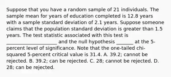 Suppose that you have a random sample of 21 individuals. The sample mean for years of education completed is 12.8 years with a sample standard deviation of 2.1 years. Suppose someone claims that the population standard deviation is greater than 1.5 years. The test statistic associated with this test is _____________________ and the null hypothesis _______ at the 5‐percent level of significance. Note that the one‐tailed chi‐squared 5‐percent critical value is 31.4. A. 39.2; cannot be rejected. B. 39.2; can be rejected. C. 28; cannot be rejected. D. 28; can be rejected.