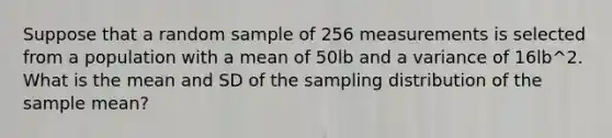 Suppose that a random sample of 256 measurements is selected from a population with a mean of 50lb and a variance of 16lb^2. What is the mean and SD of the sampling distribution of the sample mean?