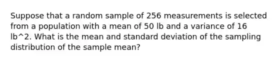 Suppose that a random sample of 256 measurements is selected from a population with a mean of 50 lb and a variance of 16 lb^2. What is the mean and standard deviation of the sampling distribution of the sample mean?