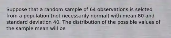 Suppose that a random sample of 64 observations is selcted from a population​ (not necessarily​ normal) with mean 80 and standard deviation 40. The distribution of the possible values of the sample mean will be