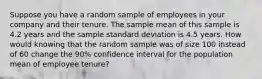 Suppose you have a random sample of employees in your company and their tenure. The sample mean of this sample is 4.2 years and the sample standard deviation is 4.5 years. How would knowing that the random sample was of size 100 instead of 60 change the 90% confidence interval for the population mean of employee tenure?