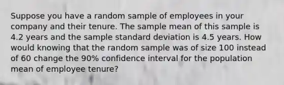 Suppose you have a random sample of employees in your company and their tenure. The sample mean of this sample is 4.2 years and the sample standard deviation is 4.5 years. How would knowing that the random sample was of size 100 instead of 60 change the 90% confidence interval for the population mean of employee tenure?