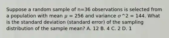 Suppose a random sample of n=36 observations is selected from a population with mean 𝜇 = 256 and variance 𝜎^2 = 144. What is the <a href='https://www.questionai.com/knowledge/kqGUr1Cldy-standard-deviation' class='anchor-knowledge'>standard deviation</a> (standard error) of the sampling distribution of the sample mean? A. 12 B. 4 C. 2 D. 1