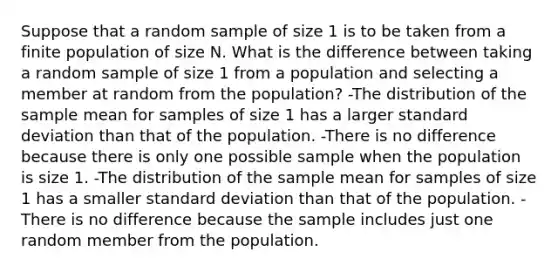 Suppose that a random sample of size 1 is to be taken from a finite population of size N. What is the difference between taking a random sample of size 1 from a population and selecting a member at random from the​ population? -The distribution of the sample mean for samples of size 1 has a larger <a href='https://www.questionai.com/knowledge/kqGUr1Cldy-standard-deviation' class='anchor-knowledge'>standard deviation</a> than that of the population. -There is no difference because there is only one possible sample when the population is size 1. -The distribution of the sample mean for samples of size 1 has a smaller standard deviation than that of the population. -There is no difference because the sample includes just one random member from the population.