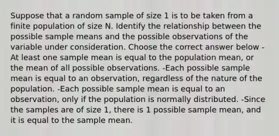 Suppose that a random sample of size 1 is to be taken from a finite population of size N. Identify the relationship between the possible sample means and the possible observations of the variable under consideration. Choose the correct answer below -At least one sample mean is equal to the population​ mean, or the mean of all possible observations. -Each possible sample mean is equal to an​ observation, regardless of the nature of the population. -Each possible sample mean is equal to an​ observation, only if the population is normally distributed. -Since the samples are of size​ 1, there is 1 possible sample​ mean, and it is equal to the sample mean.