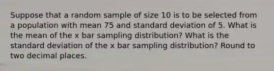 Suppose that a random sample of size 10 is to be selected from a population with mean 75 and standard deviation of 5. What is the mean of the x bar sampling distribution? What is the standard deviation of the x bar sampling distribution? Round to two decimal places.