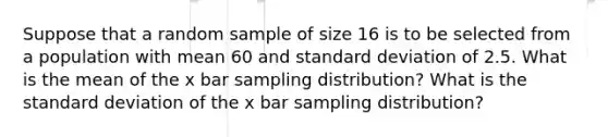 Suppose that a random sample of size 16 is to be selected from a population with mean 60 and standard deviation of 2.5. What is the mean of the x bar sampling distribution? What is the standard deviation of the x bar sampling distribution?