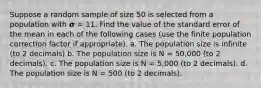 Suppose a random sample of size 50 is selected from a population with 𝞂 = 11. Find the value of the standard error of the mean in each of the following cases (use the finite population correction factor if appropriate). a. The population size is infinite (to 2 decimals) b. The population size is N = 50,000 (to 2 decimals). c. The population size is N = 5,000 (to 2 decimals). d. The population size is N = 500 (to 2 decimals).