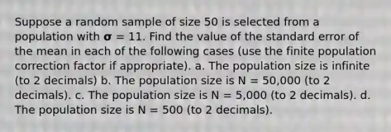 Suppose a random sample of size 50 is selected from a population with 𝞂 = 11. Find the value of the standard error of the mean in each of the following cases (use the finite population correction factor if appropriate). a. The population size is infinite (to 2 decimals) b. The population size is N = 50,000 (to 2 decimals). c. The population size is N = 5,000 (to 2 decimals). d. The population size is N = 500 (to 2 decimals).