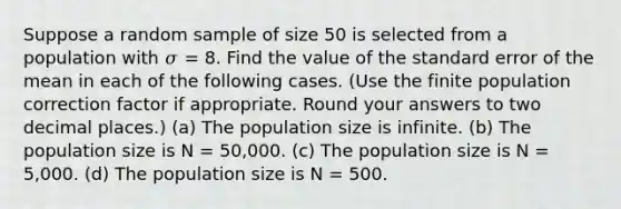 Suppose a random sample of size 50 is selected from a population with 𝜎 = 8. Find the value of the standard error of the mean in each of the following cases. (Use the finite population correction factor if appropriate. Round your answers to two decimal places.) (a) The population size is infinite. (b) The population size is N = 50,000. (c) The population size is N = 5,000. (d) The population size is N = 500.