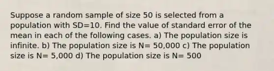 Suppose a random sample of size 50 is selected from a population with SD=10. Find the value of standard error of the mean in each of the following cases. a) The population size is infinite. b) The population size is N= 50,000 c) The population size is N= 5,000 d) The population size is N= 500