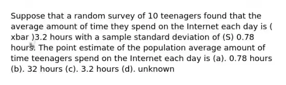 Suppose that a random survey of 10 teenagers found that the average amount of time they spend on the Internet each day is ( xbar )3.2 hours with a sample standard deviation of (S) 0.78 hours. The point estimate of the population average amount of time teenagers spend on the Internet each day is (a). 0.78 hours (b). 32 hours (c). 3.2 hours (d). unknown