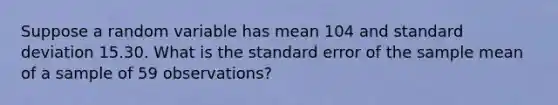 Suppose a random variable has mean 104 and <a href='https://www.questionai.com/knowledge/kqGUr1Cldy-standard-deviation' class='anchor-knowledge'>standard deviation</a> 15.30. What is the standard error of the sample mean of a sample of 59 observations?