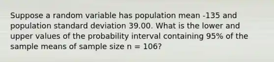 Suppose a random variable has population mean -135 and population <a href='https://www.questionai.com/knowledge/kqGUr1Cldy-standard-deviation' class='anchor-knowledge'>standard deviation</a> 39.00. What is the lower and upper values of the probability interval containing 95% of the sample means of sample size n = 106?