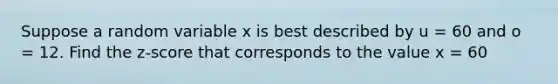 Suppose a random variable x is best described by u = 60 and o = 12. Find the z-score that corresponds to the value x = 60