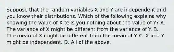 Suppose that the random variables X and Y are independent and you know their distributions. Which of the following explains why knowing the value of X tells you nothing about the value of Y​? A. The variance of X might be different from the variance of Y. B. The mean of X might be different from the mean of Y. C. X and Y might be independent. D. All of the above.