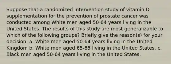 Suppose that a randomized intervention study of vitamin D supplementation for the prevention of prostate cancer was conducted among White men aged 50-64 years living in the United States. The results of this study are most generalizable to which of the following groups? Briefly give the reason(s) for your decision. a. White men aged 50-64 years living in the United Kingdom b. White men aged 65-85 living in the United States. c. Black men aged 50-64 years living in the United States.