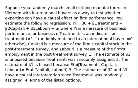 Suppose you randomly match small clothing manufacturers in Vietnam with international buyers as a way to test whether exporting can have a causal effect on firm performance. You estimate the following regression: Yi = β0 + β1Treatmenti + β2Capitali + β3Labouri + ui where Yi is a measure of business performance for business i, Treatmenti is an indicator for treatment (=1 if randomly matched to an international buyer, =0 otherwise), Capitali is a measure of the firm's capital stock in the post-treatment survey, and Labouri is a measure of the firm's employment in the post-treatment survey. 1. The estimate of β1 is unbiased because Treatmenti was randomly assigned. 2. The estimate of β1 is biased because E(ui|Treamenti, Capitali, Labouri)≠ E(ui|Capitali, Labouri) 3. The estimates of β2 and β3 have a causal interpretation since Treatmenti was randomly assigned. 4. None of the listed options.