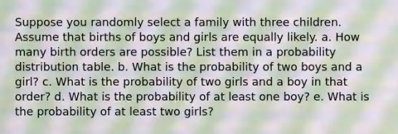 Suppose you randomly select a family with three children. Assume that births of boys and girls are equally likely. a. How many birth orders are​ possible? List them in a probability distribution table. b. What is the probability of two boys and a girl​? c. What is the probability of two girls and a boy in that​ order? d. What is the probability of at least one boy​? e. What is the probability of at least two girls​?