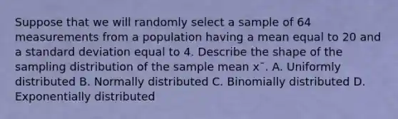 Suppose that we will randomly select a sample of 64 measurements from a population having a mean equal to 20 and a standard deviation equal to 4. Describe the shape of the sampling distribution of the sample mean x¯. A. Uniformly distributed B. Normally distributed C. Binomially distributed D. Exponentially distributed