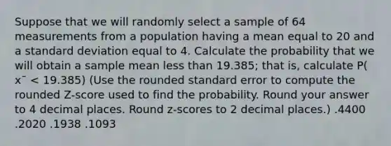 Suppose that we will randomly select a sample of 64 measurements from a population having a mean equal to 20 and a standard deviation equal to 4. Calculate the probability that we will obtain a sample mean less than 19.385; that is, calculate P( x¯ < 19.385) (Use the rounded standard error to compute the rounded Z-score used to find the probability. Round your answer to 4 decimal places. Round z-scores to 2 decimal places.) .4400 .2020 .1938 .1093