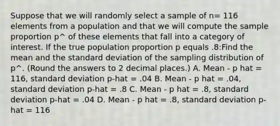 Suppose that we will randomly select a sample of n= 116 elements from a population and that we will compute the sample proportion p^ of these elements that fall into a category of interest. If the true population proportion p equals .8:Find the mean and the standard deviation of the sampling distribution of p^. (Round the answers to 2 decimal places.) A. Mean - p hat = 116, standard deviation p-hat = .04 B. Mean - p hat = .04, standard deviation p-hat = .8 C. Mean - p hat = .8, standard deviation p-hat = .04 D. Mean - p hat = .8, standard deviation p-hat = 116