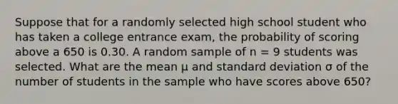 Suppose that for a randomly selected high school student who has taken a college entrance exam, the probability of scoring above a 650 is 0.30. A random sample of n = 9 students was selected. What are the mean μ and standard deviation σ of the number of students in the sample who have scores above 650?