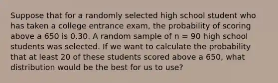 Suppose that for a randomly selected high school student who has taken a college entrance exam, the probability of scoring above a 650 is 0.30. A random sample of n = 90 high school students was selected. If we want to calculate the probability that at least 20 of these students scored above a 650, what distribution would be the best for us to use?